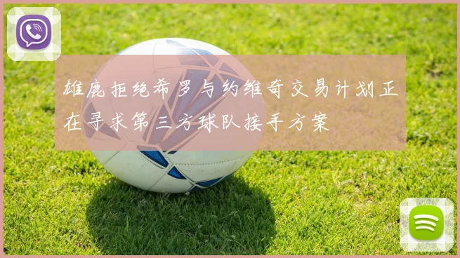 雄鹿拒绝希罗与约维奇交易计划正在寻求第三方球队接手方案