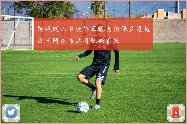 阿根廷队中场阵容曝光德保罗恩佐麦卡阿尔马达将联袂首发