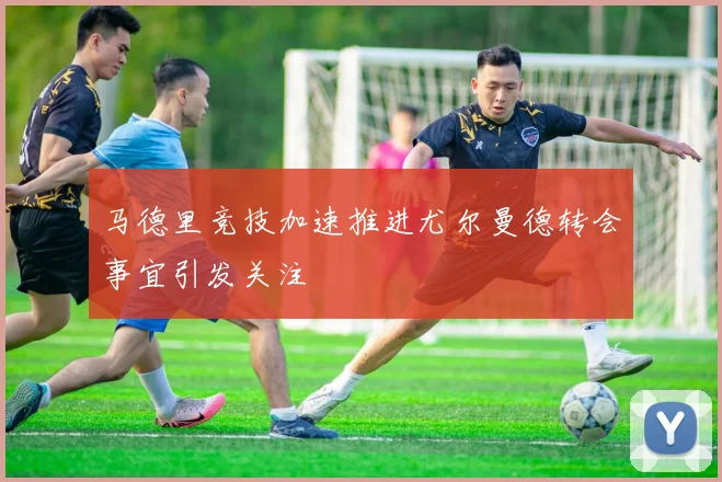 马德里竞技加速推进尤尔曼德转会事宜引发关注