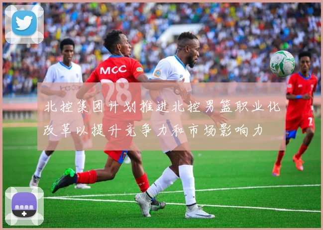 北控集团计划推进北控男篮职业化改革以提升竞争力和市场影响力