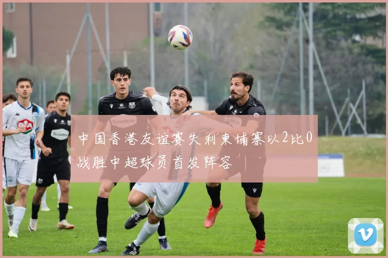 中国香港友谊赛失利柬埔寨以2比0战胜中超球员首发阵容