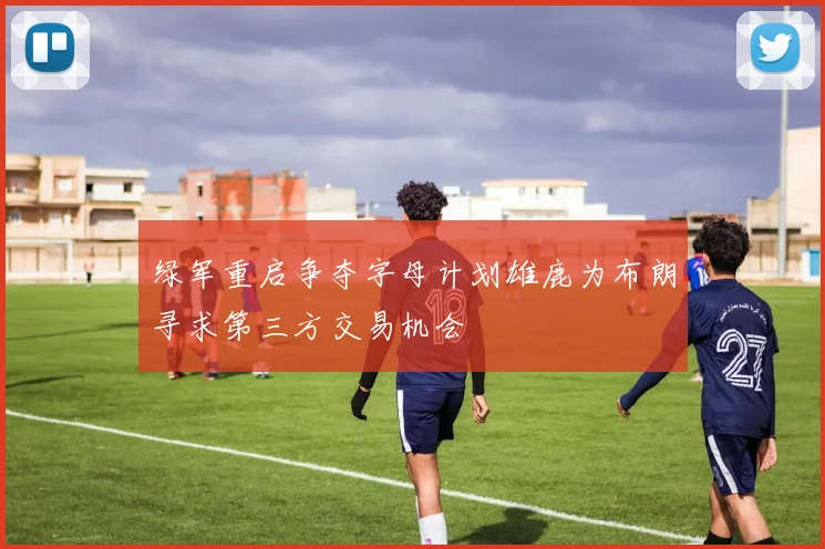 绿军重启争夺字母计划雄鹿为布朗寻求第三方交易机会