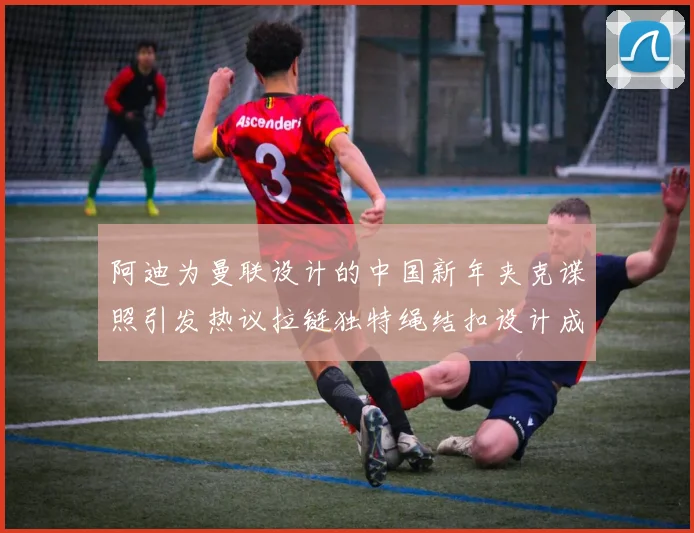 阿迪为曼联设计的中国新年夹克谍照引发热议拉链独特绳结扣设计成亮点